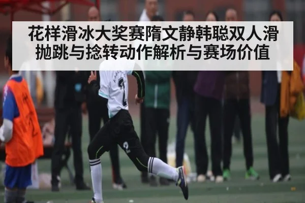 花样滑冰大奖赛隋文静韩聪双人滑抛跳与捻转动作解析与赛场价值